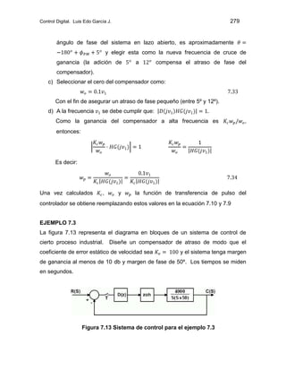 Control Digital. Luis Edo García J. 279
ángulo de fase del sistema en lazo abierto, es aproximadamente
y elegir esta como la nueva frecuencia de cruce de
ganancia (la adición de a compensa el atraso de fase del
compensador).
c) Seleccionar el cero del compensador como:
Con el fin de asegurar un atraso de fase pequeño (entre 5º y 12º).
d) A la frecuencia se debe cumplir que:
Como la ganancia del compensador a alta frecuencia es ,
entonces:
Es decir:
Una vez calculados , y la función de transferencia de pulso del
controlador se obtiene reemplazando estos valores en la ecuación 7.10 y 7.9
EJEMPLO 7.3
La figura 7.13 representa el diagrama en bloques de un sistema de control de
cierto proceso industrial. Diseñe un compensador de atraso de modo que el
coeficiente de error estático de velocidad sea y el sistema tenga margen
de ganancia al menos de 10 db y margen de fase de 50º. Los tiempos se miden
en segundos.
Figura 7.13 Sistema de control para el ejemplo 7.3
 