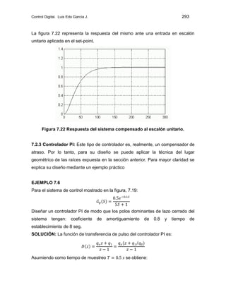 Control Digital. Luis Edo García J. 293
La figura 7.22 representa la respuesta del mismo ante una entrada en escalón
unitario aplicada en el set-point.
Figura 7.22 Respuesta del sistema compensado al escalón unitario.
7.2.3 Controlador PI: Este tipo de controlador es, realmente, un compensador de
atraso. Por lo tanto, para su diseño se puede aplicar la técnica del lugar
geométrico de las raíces expuesta en la sección anterior. Para mayor claridad se
explica su diseño mediante un ejemplo práctico
EJEMPLO 7.6
Para el sistema de control mostrado en la figura, 7.19:
Diseñar un controlador PI de modo que los polos dominantes de lazo cerrado del
sistema tengan: coeficiente de amortiguamiento de 0.8 y tiempo de
establecimiento de 8 seg.
SOLUCIÓN: La función de transferencia de pulso del controlador PI es:
Asumiendo como tiempo de muestreo se obtiene:
 