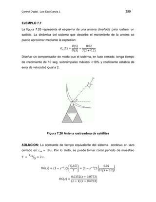 Control Digital. Luis Edo García J. 299
EJEMPLO 7.7
La figura 7.26 representa el esquema de una antena diseñada para rastrear un
satélite. La dinámica del sistema que describe el movimiento de la antena se
puede aproximar mediante la expresión:
Diseñar un compensador de modo que el sistema, en lazo cerrado, tenga tiempo
de crecimiento de 10 seg, sobreimpulso máximo 10% y coeficiente estático de
error de velocidad igual a 2.
Figura 7.26 Antena rastreadora de satélites
SOLUCION: La constante de tiempo equivalente del sistema continuo en lazo
cerrado es: . Por lo tanto, se puede tomar como periodo de muestreo
.
 