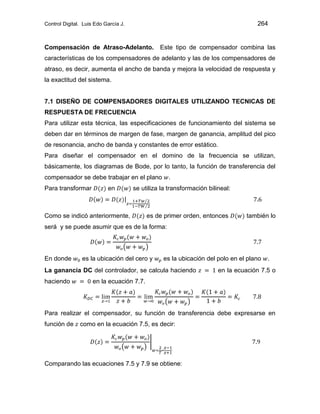 Control Digital. Luis Edo García J. 264
Compensación de Atraso-Adelanto. Este tipo de compensador combina las
características de los compensadores de adelanto y las de los compensadores de
atraso, es decir, aumenta el ancho de banda y mejora la velocidad de respuesta y
la exactitud del sistema.
7.1 DISEÑO DE COMPENSADORES DIGITALES UTILIZANDO TECNICAS DE
RESPUESTA DE FRECUENCIA
Para utilizar esta técnica, las especificaciones de funcionamiento del sistema se
deben dar en términos de margen de fase, margen de ganancia, amplitud del pico
de resonancia, ancho de banda y constantes de error estático.
Para diseñar el compensador en el domino de la frecuencia se utilizan,
básicamente, los diagramas de Bode, por lo tanto, la función de transferencia del
compensador se debe trabajar en el plano .
Para transformar en se utiliza la transformación bilineal:
Como se indicó anteriormente, es de primer orden, entonces también lo
será y se puede asumir que es de la forma:
En donde es la ubicación del cero y es la ubicación del polo en el plano .
La ganancia DC del controlador, se calcula haciendo en la ecuación 7.5 o
haciendo en la ecuación 7.7.
Para realizar el compensador, su función de transferencia debe expresarse en
función de como en la ecuación 7.5, es decir:
Comparando las ecuaciones 7.5 y 7.9 se obtiene:
 