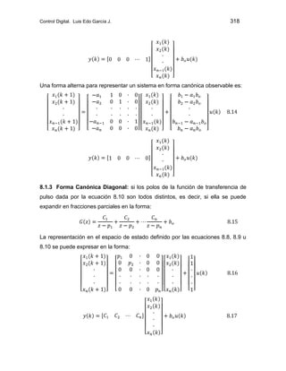 Control Digital. Luis Edo García J. 318
Una forma alterna para representar un sistema en forma canónica observable es:
8.1.3 Forma Canónica Diagonal: si los polos de la función de transferencia de
pulso dada por la ecuación 8.10 son todos distintos, es decir, si ella se puede
expandir en fracciones parciales en la forma:
La representación en el espacio de estado definido por las ecuaciones 8.8, 8.9 u
8.10 se puede expresar en la forma:
 