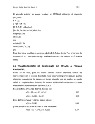 Control Digital. Luis Edo García J. 331
El ejemplo anterior se puede resolver en MATLAB utilizando el siguiente
programa:
n = [1];
d = [1 0.1 0];
[A, B,C, D] =tf2ss(n,d);
[Ad, Bd, Cd, Dd] = c2dt(A,B,C,1,0)
subplot(2,2,1)
step(n,d)
grid
subplot(2,2,2)
dstep(Ad,Bd,Cd,Dd)
grid
Para discretizar se utiliza el comando: c2dt(A,B,C,T,r) en donde es el período de
muestreo ( en este caso) y r es el tiempo muerto del sistema (r = 0 en este
caso).
8.5 TRANSFORMACIÓN DE ECUACIONES DE ESTADO A FORMAS
CANÓNICAS
Como se ha visto, para un mismo sistema existen diferentes formas de
representación en el espacio de estado. Esta observación permite deducir que las
diferentes ecuaciones de estado en tiempo discreto con las cuales se puede
definir el comportamiento dinámico del sistema, están relacionadas unas con otras
mediante una transformación de similitud [8.5]
Sea el sistema en tiempo discreto definido por:
Si se define un nuevo vector de estado tal que:
y se sustituye la ecuación 8.48 en la 8.46 se obtiene:
 