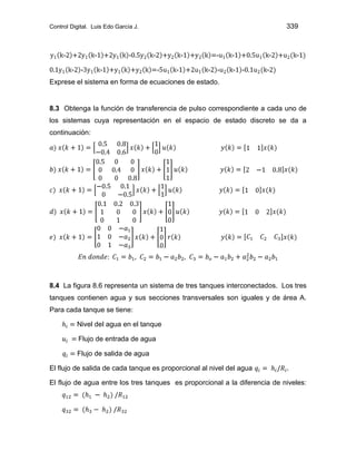 Control Digital. Luis Edo García J. 339
Exprese el sistema en forma de ecuaciones de estado.
8.3 Obtenga la función de transferencia de pulso correspondiente a cada uno de
los sistemas cuya representación en el espacio de estado discreto se da a
continuación:
8.4 La figura 8.6 representa un sistema de tres tanques interconectados. Los tres
tanques contienen agua y sus secciones transversales son iguales y de área A.
Para cada tanque se tiene:
Nivel del agua en el tanque
Flujo de entrada de agua
Flujo de salida de agua
El flujo de salida de cada tanque es proporcional al nivel del agua
El flujo de agua entre los tres tanques es proporcional a la diferencia de niveles:
 