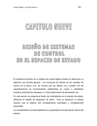 Control Digital. Luis Edo García J. 351
El problema de diseño de un sistema de control digital consiste en determinar un
algoritmo que permita generar una secuencia de valores de las variables de
control de la planta , de manera que las salidas cumplan con las
especificaciones de funcionamiento establecidas en cuanto a estabilidad,
exactitud, velocidad de respuesta, un índice determinado de desempeño, etc.
En esta sección se presenta el diseño de controladores en el espacio de estado,
utilizando el método de asignación de polos. Para su aplicación el método
requiere que el sistema sea completamente controlable y completamente
observable.
La controlabilidad y la observabilidad son propiedades de la descripción interna del
sistema.
 