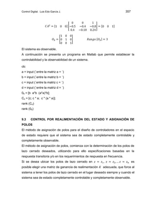 Control Digital. Luis Edo García J. 357
El sistema es observable.
A continuación se presenta un programa en Matlab que permite establecer la
controlabilidad y la observabilidad de un sistema.
clc
a = input (`entre la matriz a = ´)
b = input (`entre la matriz b = ´)
c = input (`entre la matriz c = ´)
d = input (`entre la matriz d = ´)
0b = [b a*b (a*a)*b];
Co = [c; c * a; c * (a * a)];
rank (Co)
rank (0b)
9.3 CONTROL POR REALIMENTACIÓN DEL ESTADO Y ASIGNACIÓN DE
POLOS
El método de asignación de polos para el diseño de controladores en el espacio
de estado requiere que el sistema sea de estado completamente controlable y
completamente observable.
El método de asignación de polos, comienza con la determinación de los polos de
lazo cerrado deseados, utilizando para ello especificaciones basadas en la
respuesta transitoria y/o en los requerimientos de respuesta en frecuencia.
Si se desea ubicar los polos de lazo cerrado en es
posible elegir una matriz de ganancia de realimentación adecuada, que force al
sistema a tener los polos de lazo cerrado en el lugar deseado siempre y cuando el
sistema sea de estado completamente controlable y completamente observable.
 