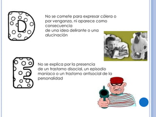 No se comete para expresar cólera o
   por venganza, ni aparece como
   consecuencia
   de una idea delirante o una
   alucinación




No se explica por la presencia
de un trastorno disocial, un episodio
maníaco o un trastorno antisocial de la
personalidad
 
