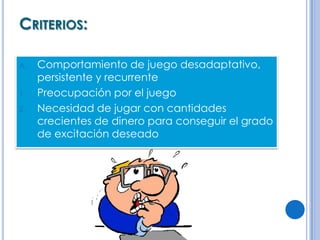 CRITERIOS:

A.   Comportamiento de juego desadaptativo,
     persistente y recurrente
1.   Preocupación por el juego
2.   Necesidad de jugar con cantidades
     crecientes de dinero para conseguir el grado
     de excitación deseado
 