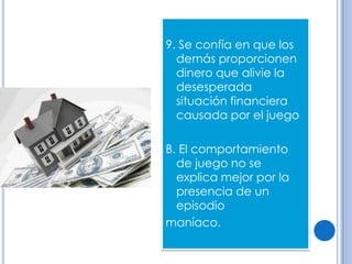 9. Se confía en que los
  demás proporcionen
  dinero que alivie la
  desesperada
  situación financiera
  causada por el juego

B. El comportamiento
  de juego no se
  explica mejor por la
  presencia de un
  episodio
maníaco.
 
