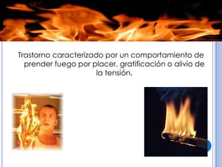 Trastorno caracterizado por un comportamiento de
  prender fuego por placer, gratificación o alivio de
                      la tensión.
 