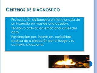 CRITERIOS DE DIAGNOSTICO
A.   Provocación deliberada e intencionada de
     un incendio en más de una ocasión.
B.   Tensión o activación emocional antes del
     acto.
C.   Fascinación por, interés en, curiosidad
     acerca de o atracción por el fuego y su
     contexto situacional.
 
