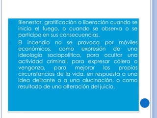D.   Bienestar, gratificación o liberación cuando se
     inicia el fuego, o cuando se observa o se
     participa en sus consecuencias.
E.   El incendio no se provoca por móviles
     económicos, como expresión de una
     ideología sociopolítica, para ocultar una
     actividad criminal, para expresar cólera o
     venganza,      para     mejorar    las   propias
     circunstancias de la vida, en respuesta a una
     idea delirante o a una alucinación, o como
     resultado de una alteración del juicio.
 