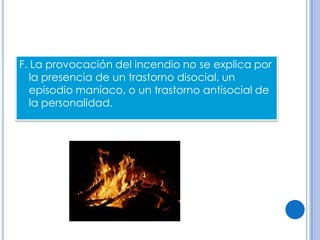 F. La provocación del incendio no se explica por
   la presencia de un trastorno disocial, un
   episodio maníaco, o un trastorno antisocial de
   la personalidad.
 