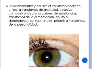    En adolescentes y adultos el transtorno aparece
    unido a transtornos de ansiedad, obsesivo
    compulsivo, depresión, abuso de substancias,
    transtornos de la alimentación, abuso o
    dependencia de substancias, psicosis o transtornos
    de la personalidad.
 