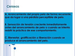 CRITERIOS

A. Arrancamiento del propio pelo de forma recurrente,
que da lugar a una pérdida perceptible de pelo.

B. Sensación de tensión creciente inmediatamente
antes del arrancamiento de pelo o cuando se intenta
resistir la práctica de ese comportamiento.

C. Bienestar, gratificación o liberación cuando se
produce el arrancamiento del pelo.
 