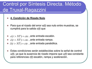 Control por Síntesis Directa. Método
de Truxal-Ragazzini
   4. Condición de Rizado Nulo

   Para que el rizado del error e(t) sea nulo entre muestras, se
   cumplirá para la salida c(t) que

    c( t > NT ) = cte , ante entrada escalón.
    c (t > NT ) = cte , ante entrada rampa.
    &
   c (t > NT ) = cte , ante entrada parabólica.
   &&

   Estas condiciones serán establecidas sobre la señal de control
   u(t), ya que la ausencia de rizado impone que u(t) sea constante
   para referencias r(t) escalón, rampa y aceleración.
 