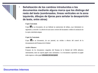 • Señalización de los cambios introducidos e los
documentos mediante alguna marca que los distinga del
resto del texto (sombreados, líneas verticales en la zona
izquierda, dibujos de tijeras para señalar la desaparición
de texto, entre otros)
Documentos internos
 