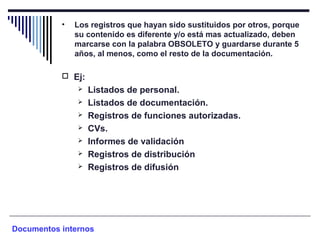• Los registros que hayan sido sustituidos por otros, porque
su contenido es diferente y/o está mas actualizado, deben
marcarse con la palabra OBSOLETO y guardarse durante 5
años, al menos, como el resto de la documentación.
 Ej:
 Listados de personal.
 Listados de documentación.
 Registros de funciones autorizadas.
 CVs.
 Informes de validación
 Registros de distribución
 Registros de difusión
Documentos internos
 