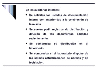 En las auditorías internas:
 Se solicitan los listados de documentación
interna con anterioridad a la celebración de
la misma.
 Se suelen pedir registros de distribución y
difusión de los documentos editados
recientemente.
 Se comprueba su distribución en el
laboratorio
 Se comprueba si el laboratorio dispone de
las últimas actualizaciones de normas y de
legislación.
 
