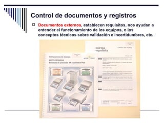 Control de documentos y registros
 Documentos externos, establecen requisitos, nos ayudan a
entender el funcionamiento de los equipos, o los
conceptos técnicos sobre validación e incertidumbres, etc.
 