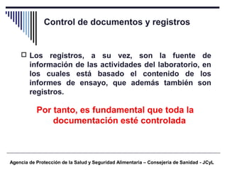 Control de documentos y registros
Agencia de Protección de la Salud y Seguridad Alimentaria – Consejería de Sanidad - JCyL
 Los registros, a su vez, son la fuente de
información de las actividades del laboratorio, en
los cuales está basado el contenido de los
informes de ensayo, que además también son
registros.
Por tanto, es fundamental que toda la
documentación esté controlada
 