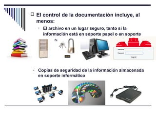  El control de la documentación incluye, al
menos:
• El archivo en un lugar seguro, tanto si la
información está en soporte papel o en soporte
informático
• Copias de seguridad de la información almacenada
en soporte informático
 
