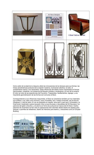 Como estilo de la edad de la máquina utilizó las innovaciones de los tiempos para sus formas: las
líneas aerodinámicas producto de la aviación moderna, iluminación eléctrica, la radio, el
revestimiento marino y los rascacielos. Estas influencias del diseño fueron expresadas en formas
fraccionadas, cristalinas, con presencia de bloques cubistas o rectángulos y el uso de la simetría.
El color se nutre de las experiencias del Fauvismo. Trapezoides, facetamientos, zigzags; y una
importante geometrización de las formas son comunes al Decó.
Correspondiendo a sus influencias maquinistas, el Decó se caracteriza también por los materiales
que prefiere y usa, tales como aluminio, acero inoxidable, laca, madera embutida, piel de tiburón
(shagreen), y piel de cebra. El uso de tipografía en negrilla, sans-serif o palo seco, el facetado y la
línea recta o quebrada o greca (opuesto a las curvas sinuosas y naturalistas del Art Nouveau), los
patrones del galón (chevrón), y el adorno en forma de sunburst son típicos del Art Decó. Ciertos
patrones de ornamento se han visto en aplicaciones bien disímiles desde diseño de zapatos para
señoras, a parrillas de radiadores, diseño de interiores para teatros, y rascacielos como el Chrysler
Building.
 
