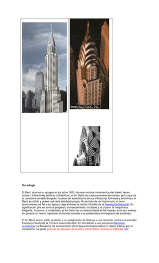 Sociología
El Decó alcanzó su apogeo en los años 1920. Aunque muchos movimientos del diseño tienen
raíces o intenciones políticas o filosóficas, el Art Decó era casi puramente decorativo, por lo que se
lo considera un estilo burgués. A pesar del eclecticismo de sus influencias formales y estilísticas, el
Decó es sólido y posee una clara identidad propia. No se trata de un historicismo ni de un
anacronismo; es fiel a su época y deja entrever la noción futurista de la Revolución Industrial. Su
significación gira en torno al progreso, el ordenamiento, la ciudad y lo urbano, la maquinaria.
Elegante, funcional, y modernista, el Art Decó fue un avance frente al Art Noveau, esta vez, exitoso
en generar un nuevo repertorio de formas acordes a la problemática e imaginería de su tiempo.
El Art Decó era un estilo opulento, y su exageración se atribuye a una reacción contra la austeridad
forzada producto de la Primera Guerra Mundial. En simultáneo a una creciente depresión
económica y al fantasma del acercamiento de la Segunda Guerra había un deseo intenso por el
escapismo. La gente gozó de los placeres de la vida y del Art Decó durante la 'edad del jazz'.
 