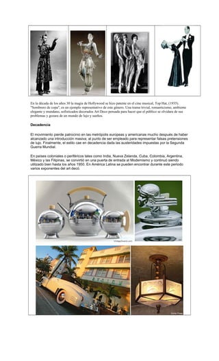 En la década de los años 30 la magia de Hollywood se hizo patente en el cine musical, Top Hat, (1935).
"Sombrero de copa", es un ejemplo representativo de este género. Una trama trivial, romanticismo, ambiente
elegante y mundano, sofisticados decorados Art Deco pensada para hacer que el público se olvidara de sus
problemas y gozara de un mundo de lujo y sueños.
Decadencia
El movimiento pierde patrocinio en las metrópolis europeas y americanas mucho después de haber
alcanzado una introducción masiva; al punto de ser empleado para representar falsas pretensiones
de lujo. Finalmente, el estilo cae en decadencia dada las austeridades impuestas por la Segunda
Guerra Mundial.
En países coloniales o periféricos tales como India, Nueva Zelanda, Cuba, Colombia, Argentina,
México y las Filipinas, se convirtió en una puerta de entrada al Modernismo y continuó siendo
utilizado bien hasta los años 1950. En América Latina se pueden encontrar durante este periodo
varios exponentes del art decó.
 