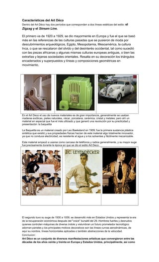 Características del Art Déco
Dentro del Art Déco hay dos períodos que corresponden a dos líneas estéticas del estilo: el
Zigzag y el Stream Line.
El primero va de 1920 a 1929, se dio mayormente en Europa y fue el que se basó
más en las referencias de las culturas pasadas que se pusieron de moda por
descubrimientos arqueológicos, Egipto, Mesopotamia, Mesoamérica, la cultura
Inca, o que se rescataron del olvido y del desinterés occidental, tal como sucedió
con las piezas africanas y algunas mismas culturas europeas antiguas, o bien las
extrañas y lejanas sociedades orientales. Resalta en su decoración los triángulos
encadenados y superpuestos y líneas y composiciones geométricas en
movimiento.
En el Art Deco el uso de nuevos materiales es de gran importancia, generalmente se usaban
maderas exóticas, pieles naturales, nácar, porcelana, cerámica, cristal y metales; pero ahí un
material en especial que fue el más utilizado y que generó una revolución por su practicidad y
presentación: la baquelita
La Baquelita es un material creado por Leo Baekeland en 1909; fue la primera sustancia plástica
sintética que existió y sus propiedades físicas hacían de este material algo totalmente innovador,
ya que no conduce electricidad, es resistente al agua y a los solventes y fácilmente mecanizable.
Este material empezó a usarse como carcasa de teléfonos y radios generalmente, y su mayor auge
fue precisamente durante la época en que se dio el estilo Art Deco.
El segundo tuvo su auge de 1930 a 1939, se desarrolló más en Estados Unidos y representa la era
de la recuperación económica después del "crack" bursátil del 29. Hombres fuertes y desnudos
quienes controlan máquinas de diversa índole y vislumbran un futuro prometedor tecnológico
adornan paneles y los principales motivos decorativos son las líneas curvas aerodinámicas, de
aquí su nombre, líneas horizontales aplicadas o también abstracciones de la velocidad.
Conclusion:
Art Déco es un conjunto de diversos manifestaciones artísticas que convergieron entre las
décadas de los años veinte y treinta en Europa y Estados Unidos, principalmente, así como
 