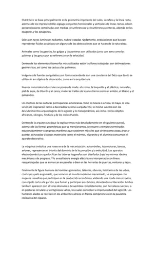 El Art Déco se basa principalmente en la geometría imperante del cubo, la esfera y la línea recta,
además de los imprescindibles zigzags; conjuntos horizontales y verticales de líneas rectas, o bien
perpendiculares combinadas con medias circunferencias y circunferencias enteras, además de los
exágonos y los octágonos.
Soles con rayos luminosos radiantes, nubes trazadas rígidamente, ondulaciones que buscan
representar fluidos acuáticos son algunas de las abstracciones que se hacen de la naturaleza.
Animales como las gacelas, los galgos y las panteras son utilizados junto con aves como las
palomas y las garzas por su referencia con la velocidad.
Dentro de los elementos fitomorfos más utilizados están las flores trabajadas con delineaciones
geométricas, así como los cactus y las palmeras.
Imágenes de fuentes congeladas y en forma ascendente son una constante del Déco que tanto se
utilizarán en objetos de decoración, como en la arquitectura.
Nuevos materiales industriales se ponen de moda: el cromo, la baquelita y el plástico; naturales,
piel de zapa, de tiburón y el carey; maderas traídas de lejanas tierras como el ambón, el ébano y el
palisandro.
Los motivos de las culturas prehispánicas americanas como lo mexica o azteca, lo maya, lo inca
sirven de inspiración tanto a decoradores como a arquitectos; lo mismo sucedió con los
descubrimientos arqueológicos de lo egipcio y lo mesopotámico, así como con los objetos
africanos, vikingos, hindúes y de los indios Pueblo.
Dentro de la arquitectura (que la explicaremos más detalladamente en el siguiente punto),
además de las formas geométricas que ya mencionamos, se recurre a remates terminados
escalonadamente y con proas marítimas que sostienen mástiles que sirven como astas; arcos y
puertas ochavadas y lujosos materiales como el mármol, el granito y el aluminio consuman el
aparato decorativo.
La máquina simboliza una nueva era de la mecanización: automóviles, locomotoras, barcos,
aviones, representan el triunfo del dominio de la locomoción y la velocidad. Los aparatos
electrodomésticos que facilitan las labores hogareñas son diseñados bajo los mismos ideales
mecánicos y de progreso. Y la avasalladora energía eléctrica es interpretada con líneas
resquebrajadas que se enmarcan en paneles o bien en las herrerías de puertas, ventanas y rejas.
Finalmente la figura humana de hombres gimnastas, talantes, obreros, habitantes de las urbes,
con traje y pelo engomado, que someten al mundo moderno mecanizado, se emparejan con
mujeres resueltas que participan en la producción económica, vistiendo una moda más atrevida,
con el pelo corto a la garzón, que fuman y participan en cócteles, denotando su liberación. Ambos
también aparecen con el torso desnudo o desvestidos completamente, con hercúleos cuerpos, o
en posturas circulares y vertiginosos saltos, los cuales connotan la impetuosidad del siglo XX. Los
humanos alados se recrean en los ambientes aéreos en franca competencia con la paulatina
conquista del espacio.
 