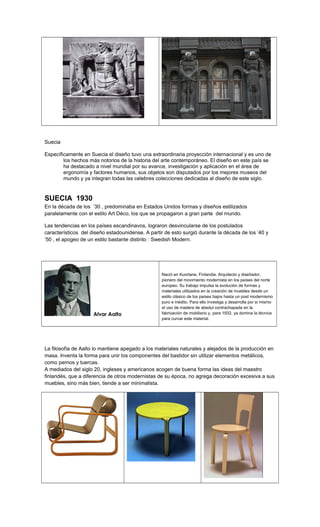 Suecia
Específicamente en Suecia el diseño tuvo una extraordinaria proyección internacional y es uno de
los hechos más notorios de la historia del arte contemporáneo. El diseño en este país se
ha destacado a nivel mundial por su avance, investigación y aplicación en el área de
ergonomía y factores humanos, sus objetos son disputados por los mejores museos del
mundo y ya integran todas las celebres colecciones dedicadas al diseño de este siglo.
SUECIA 1930
En la década de los ’30 , predominaba en Estados Unidos formas y diseños estilizados
paralelamente con el estilo Art Déco, los que se propagaron a gran parte del mundo.
Las tendencias en los países escandinavos, lograron desvincularse de los postulados
característicos del diseño estadounidense. A partir de esto surgió durante la década de los ’40 y
’50 , el apogeo de un estilo bastante distinto : Swedish Modern.
Alvar Aalto
Nació en Kuortane, Finlandia. Arquitecto y diseñador,
pionero del movimiento modernista en los países del norte
europeo. Su trabajo impulsa la evolución de formas y
materiales utilizados en la creación de muebles desde un
estilo clásico de los países bajos hasta un post modernismo
puro e inédito. Para ello investiga y desarrolla por si mismo
el uso de madera de abedul contrachapada en la
fabricación de mobiliario y, para 1932, ya domina la técnica
para curvar este material.
La filosofía de Aalto lo mantiene apegado a los materiales naturales y alejados de la producción en
masa. Inventa la forma para unir los componentes del bastidor sin utilizar elementos metálicos,
como pernos y tuercas.
A mediados del siglo 20, ingleses y americanos acogen de buena forma las ideas del maestro
finlandés, que a diferencia de otros modernistas de su época, no agrega decoración excesiva a sus
muebles, sino más bien, tiende a ser minimalista.
 