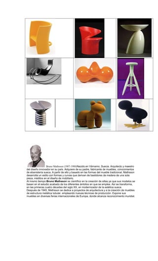 Bruno Mathsson (1907-1988)Nacido en Värnamo, Suecia. Arquitecto y maestro
del diseño innovador en su país. Adquiere de su padre, fabricante de muebles, conocimientos
de ebanistería sueca. A partir de ello y basado en las formas del mueble tradicional, Mathsson
desarrolla un estilo con formas y curvas que derivan de bastidores de madera de una sola
pieza, inéditos en el diseño de mobiliario.
Al mismo tiempo Bruno Mathsson es científico en la creación de sillas ya que sus modelos se
basan en el estudio acabado de los diferentes ámbitos en que se emplea. Así se transforma,
en las primeras cuatro décadas del siglo XX, en modernizador de la estética sueca.
Después de 1945, Mathsson se dedica a proyectos de arquitectura y a la creación de muebles
de estructura metálica tubular, empleando nuevas técnicas de producción. Expone sus
muebles en diversas ferias internacionales de Europa, donde alcanza reconocimiento mundial.
 
