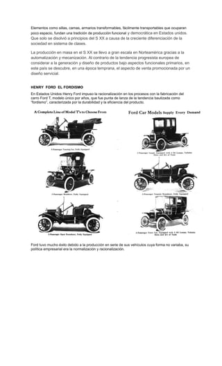 Elementos como sillas, camas, armarios transformables, fácilmente transportables que ocuparan
poco espacio, fundan una tradición de producción funcional y democrática en Estados unidos.
Que solo se disolvió a principios del S XX a causa de la creciente diferenciación de la
sociedad en sistema de clases.
La producción en masa en el S XX se llevo a gran escala en Norteamérica gracias a la
automatización y mecanización. Al contrario de la tendencia progresista europea de
considerar a la generación y diseño de productos bajo aspectos funcionales primarios, en
este país se descubre, en una época temprana, el aspecto de venta promocionada por un
diseño servicial.
HENRY FORD EL FORDISMO
En Estados Unidos Henry Ford impuso la racionalización en los procesos con la fabricación del
carro Ford T, modelo único por años, que fue punta de lanza de la tendencia bautizada como
“fordismo”, caracterizada por la durabilidad y la eficiencia del producto.
Ford tuvo mucho éxito debido a la producción en serie de sus vehículos cuya forma no variaba, su
política empresarial era la normalización y racionalización.
 