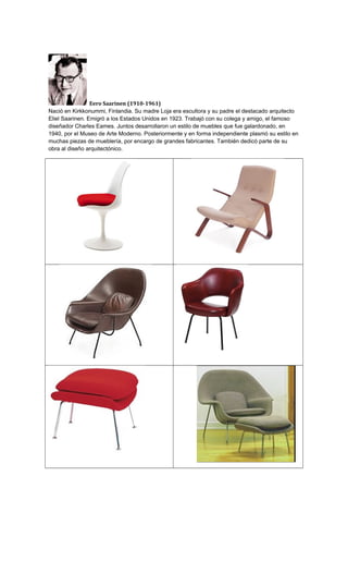 Eero Saarinen (1910-1961)
Nació en Kirkkonummi, Finlandia. Su madre Loja era escultora y su padre el destacado arquitecto
Eliel Saarinen. Emigró a los Estados Unidos en 1923. Trabajó con su colega y amigo, el famoso
diseñador Charles Eames. Juntos desarrollaron un estilo de muebles que fue galardonado, en
1940, por el Museo de Arte Moderno. Posteriormente y en forma independiente plasmó su estilo en
muchas piezas de mueblería, por encargo de grandes fabricantes. También dedicó parte de su
obra al diseño arquitectónico.
 