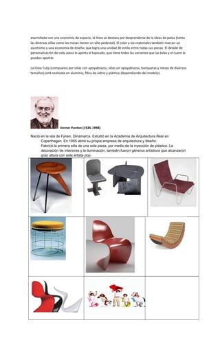 esarrollada con una economía de espacio, la línea se destaca por desprenderse de la ideas de patas (tanto
las diversas sillas como las mesas tienen un sólo pedestal). El color y los materiales también marcan un
ascetismo y una economía de diseño, que logra una unidad de estilo entre todas sus piezas. El detalle de
personalización de cada pieza lo aporta el tapizado, que tiene todas las variantes que las telas y el cuero le
pueden aportar.
La línea Tulip (compuesta por sillas con apoyabrazos, sillas sin apoyabrazos, banquetas y mesas de diversos
tamaños) está realizada en aluminio, fibra de vidrio y plástico (dependiendo del modelo).
Verner Panton (1926-1998)
Nació en la isla de Fÿnen, Dinamarca. Estudió en la Academia de Arquitectura Real en
Copenhagen. En 1955 abrió su propia empresa de arquitectura y diseño.
Fabricó la primera silla de una sola pieza, por medio de la inyección de plástico. La
decoración de interiores y la iluminación, también fueron géneros artísticos que alcanzaron
gran altura con este artista pop.
 