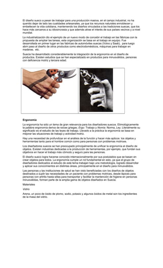 El diseño sueco a pesar de trabajar para una producción masiva, en el campo industrial, no ha
querido dejar de lado las cualidades artesanales, ya que los recursos naturales ennoblecen y
embellecen la vida cotidiana, manteniendo los diseños vinculados a las tradiciones suecas, que los
hace más cercanos a su idiosincrasia y que además atrae el interés de sus países vecinos y a nivel
mundial.
La industrialización dio el ejemplo de un nuevo modo de concebir el trabajo en las fábricas con la
propuesta de ampliar las tareas, esta organización se basa en el trabajo en equipo. Fue
desarrollada en primer lugar en las fabricas de automóviles suecas (Volvo y Saab), para luego
abrir paso al diseño de otros productos como electrodomésticos, máquinas para trabajar en
maderas, etc.
Suecia ha desarrollado considerablemente la integración de la ergonomía en el diseño de
productos. Existen estudios que se han especializado en productos para minusválidos, personas
con deficiencia motriz y tercera edad.
Ergonomía
La ergonomía ha sido un tema de gran relevancia para los diseñadores suecos. Etimológicamente
la palabra ergonomía deriva de raíces griegas; Ergo: Trabajo y Nomía: Norma, Ley. Literalmente su
significado es el estudio de las leyes de trabajo. Llevado a la práctica la ergonomía se basa en
mejorar las situaciones de trabajo y actividad motriz.
Hay una necesidad de profundizar en el análisis de la función y hacer más apticos los objetos y
herramientas tanto para el hombre común como para personas con problemas motrices.
Los diseñadores suecos se han preocupado principalmente de unificar la ergonomía al diseño de
objetos. Existen industrias dedicadas a la producción de herramientas, por ejemplo, que fundan sus
objetivos en hacer el trabajo más cómodo y seguro para las personas.
El diseño sueco logra hacerse conocido internacionalmente por sus postulados que se basan en
crear objetos para todos. La ergonomía cumple un rol fundamental en esto, ya que el grupo de
diseñadores dedicados al estudio de este tema trabajan bajo una metodología, logrado desarrollar
y aplicar sus conocimientos en distintas áreas, principalmente en el diseño para minusválidos.
Las personas y las instituciones de salud se han visto beneficiadas con los diseños de objetos
destinados a suplir las necesidades de un paciente con problemas motrices, desde lápices para
personas con artritis hasta sillas para transportar y facilitar la mantención de higiene en personas
minusválidas, forman parte de la amplia gama de objetos diseñados en Suecia.
Materiales
Vidrio
Arena, un poco de óxido de plomo, sodio, potasio y algunos óxidos de metal son los ingredientes
de la masa del vidrio.
 