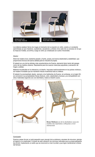 Los talleres estaban llenos de magia al momento de la creación en vidrio, existía un constante
aprendizaje ya que maestros, sopladores, secadores y artistas vivía cada día un proceso en el que
la masa se moldea, se enfría y luego el vidrio ya cristalizado se vuelve irreversible.
Abedul
Árbol de madera dura, bastante pesado y fuerte, posee una buena elasticidad y estabilidad, que
proporciona troncos de buena calidad para la industria Europea.
El abedul es uno de los árboles más característicos de Suecia, elemento típico tanto del paisaje,
como de los medios urbanos. Representa para los suecos creencias populares y sensación de
hogar y calidez.
Material insustituible en la artesanía y el diseño. Impuesto tradicionalmente en los países nórdicos ,
de madera inviolable que se mantiene intacta mostrando toda su belleza.
El abedul ha acompañado desde siempre a los habitantes de Suecia, sin embargo, en el siglo XX,
se conocieron sus propiedades físicas (textura, color, elasticidad y dureza) y se compatibilizó con
otros materiales logrando así una identidad y realce al diseño sueco.
Bruno Mathsson uno de los diseñadores suecos de
muebles más importantes e influyentes a nivel
internacional
Conclusión
Suecia a pesar de ser un país pequeño supo resurgir de su pobreza y escasez de recursos, gracias
al ingenio y la creatividad. A través de esto utilizaron los recursos naturales que su propia geografía
les brindó, implantando un estilo que se reconoció a nivel mundial y que logra mantenerse a través
del tiempo.
 