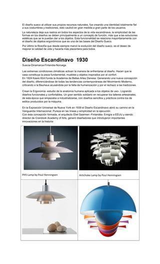 El diseño sueco al utilizar sus propios recursos naturales, fue creando una identidad totalmente fiel
a sus costumbres y tradiciones, esto cautivó en gran medida a gran parte de los usuarios.
La naturaleza deja sus rastros en todos los aspectos de la vida escandinava, la simplicidad de las
formas en los diseños se deben principalmente a un concepto de función, más que a las soluciones
estéticas que se le puedan dar a los objetos. Esta funcionalidad se relaciona mayoritariamente con
el diseño de objetos ergonómicos que es una de las bases del Diseño Sueco.
Por último la filosofía que desde siempre marcó la evolución del diseño sueco, es el deseo de
mejorar la calidad de vida y hacerla más placentera para todos.
Diseño Escandinavo 1930
Suecia-Dinamarca-Finlandia-Noruega
Las extremas condiciones climáticas activan la manera de enfrentarse al diseño. Hacen que la
casa constituya la pieza fundamental, muebles y objetos inspirados por el confort.
En 1924 Kaare Klint funda la Academia de Bellas Artes Danesa: Generando una nueva concepción
del diseño, diferenciándose de todas las tendencias contemporáneas del Movimiento Moderno,
criticando a la Bauhaus acusándola por la falta de humanización y por el rechazo a las tradiciones.
Crean la Ergonomía -estudio de la anatomía humana aplicada a los objetos de uso-. Logrando
diseños funcionales y confortables. Un gran sentido solidario en recuperar los talleres artesanales,
de esta época que empezaba a industrializarse, con diseños sencillos y prácticos contra los de
estilos producidos por la máquina.
En la Exposición Universal de Nueva York en 1939 el Diseño Escandinavo abrió su camino en la
Vanguardia Internacional. Pureza en las líneas y simplicidad en la ejecución.
Con ésta concepción formada, el arquitecto Eliel Saarinen -Finlandés- Emigra a EEUU y siendo
director de Crandook Academy of Arts, generó diseñadores que introdujeron importantes
innovaciones en la historia:
PH5 Lamp by Poul Henningsen Artichoke Lamp by Poul Henningsen
 