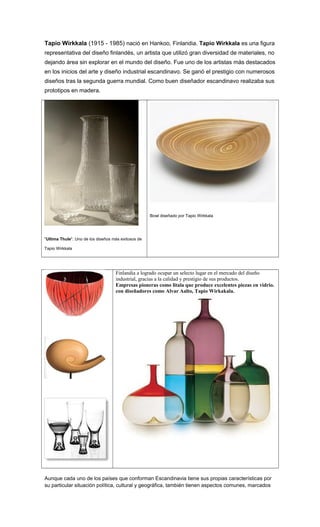 Tapio Wirkkala (1915 - 1985) nació en Hankoo, Finlandia. Tapio Wirkkala es una figura
representativa del diseño finlandés, un artista que utilizó gran diversidad de materiales, no
dejando área sin explorar en el mundo del diseño. Fue uno de los artistas más destacados
en los inicios del arte y diseño industrial escandinavo. Se ganó el prestigio con numerosos
diseños tras la segunda guerra mundial. Como buen diseñador escandinavo realizaba sus
prototipos en madera.
"Ultima Thule". Uno de los diseños más exitosos de
Tapio Wirkkala
Bowl diseñado por Tapio Wirkkala
Finlandia a logrado ocupar un selecto lugar en el mercado del diseño
industrial, gracias a la calidad y prestigio de sus productos.
Empresas pioneras como litala que produce excelentes piezas en vidrio.
con diseñadores como Alvar Aalto, Tapio Wirkakala.
Aunque cada uno de los países que conforman Escandinavia tiene sus propias características por
su particular situación política, cultural y geográfica, también tienen aspectos comunes, marcados
 
