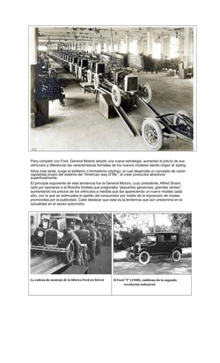 Para competir con Ford, General Motors adopto una nueva estrategia, aumentar el precio de sus
vehículos y diferenciar las características formales de los nuevos modelos dando origen al styling.
Años más tarde, surge el estilismo o formalismo (styling), el cual desarrolla un concepto de visión
capitalista propio del sistema del “American way of life”, al crear productos atractivos
superficialmente.
El principal exponente de esta tendencia fue la General Motors, cuyo presidente, Alfred Sloam,
optó por oponerse a la filosofía fordista que pregonaba “pequeñas ganancias, grandes ventas”,
aumentando los precios de los vehículos a medida que iba apareciendo un nuevo modelo cada
año, con lo que se estimulaba el apetito del consumidor por medio de la imposición de modas
promovidas por la publicidad. Cabe destacar que esta es la tendencia que aún predomina en la
actualidad en el sector automotriz.
La cadena de montaje de la fábrica Ford en Detroi El Ford “T” (1908), emblema de la segunda
revolución industrial
 