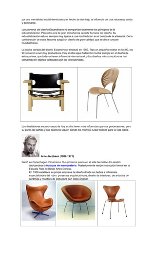 por una mentalidad social-demócrata y el hecho de vivir bajo la influencia de una naturaleza cruda
y dominante.
Los pioneros del diseño Escandinavo no compartían totalmente los principios de la
industrialización. Para ellos era de gran importancia la parte humana del diseño. Su
industrialización estuvo siempre muy ligada a una rica tradición en el campo de la artesanía. De la
combinación de estos factores surgió un diseño de gran calidad, que se dio a conocer
mundialmente.
La época dorada del diseño Escandinavo empezó en 1950. Tras un pequeño receso en los 80, los
90 volvieron a ser muy productivos. Hoy en día sigue habiendo mucha energía en el diseño de
estos países, que todavía tienen influencia internacional, y los diseños más conocidos se han
convertido en objetos codiciados por los coleccionistas.
Los diseñadores escandinavos de hoy en día tienen más influencias que sus predecesores, pero
su punto de partida y sus objetivos siguen siendo los mismos: Crear belleza para la vida diaria.
Arne Jacobsen (1902-1971)
Nació en Copenhagen, Dinamarca. Sus primeros pasos en el arte decorativo los realizó
dedicándose a trabajos de mampostería. Posteriormente recibe instrucción formal en la
Escuela Real de Bellas Artes Danesa.
En 1930 establece su propia empresa de diseño donde se dedica a diferentes
especialidades del rubro: proyectos arquitectónicos, diseño de interiores, de artículos de
cerámica y muebles de estructura con estilo original.
 