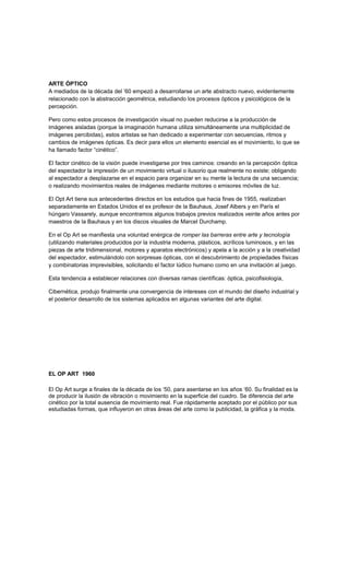 ARTE ÓPTICO
A mediados de la década del ’60 empezó a desarrollarse un arte abstracto nuevo, evidentemente
relacionado con la abstracción geométrica, estudiando los procesos ópticos y psicológicos de la
percepción.
Pero como estos procesos de investigación visual no pueden reducirse a la producción de
imágenes aisladas (porque la imaginación humana utiliza simultáneamente una multiplicidad de
imágenes percibidas), estos artistas se han dedicado a experimentar con secuencias, ritmos y
cambios de imágenes ópticas. Es decir para ellos un elemento esencial es el movimiento, lo que se
ha llamado factor “cinético”.
El factor cinético de la visión puede investigarse por tres caminos: creando en la percepción óptica
del espectador la impresión de un movimiento virtual o ilusorio que realmente no existe; obligando
al espectador a desplazarse en el espacio para organizar en su mente la lectura de una secuencia;
o realizando movimientos reales de imágenes mediante motores o emisores móviles de luz.
El Opt Art tiene sus antecedentes directos en los estudios que hacia fines de 1955, realizaban
separadamente en Estados Unidos el ex profesor de la Bauhaus, Josef Albers y en París el
húngaro Vassarely, aunque encontramos algunos trabajos previos realizados veinte años antes por
maestros de la Bauhaus y en los discos visuales de Marcel Durchamp.
En el Op Art se manifiesta una voluntad enérgica de romper las barreras entre arte y tecnología
(utilizando materiales producidos por la industria moderna, plásticos, acrílicos luminosos, y en las
piezas de arte tridimensional, motores y aparatos electrónicos) y apela a la acción y a la creatividad
del espectador, estimulándolo con sorpresas ópticas, con el descubrimiento de propiedades físicas
y combinatorias imprevisibles, solicitando el factor lúdico humano como en una invitación al juego.
Esta tendencia a establecer relaciones con diversas ramas científicas: óptica, psicofisiología,
Cibernética, produjo finalmente una convergencia de intereses con el mundo del diseño industrial y
el posterior desarrollo de los sistemas aplicados en algunas variantes del arte digital.
EL OP ART 1960
El Op Art surge a finales de la década de los ‘50, para asentarse en los años ‘60. Su finalidad es la
de producir la ilusión de vibración o movimiento en la superficie del cuadro. Se diferencia del arte
cinético por la total ausencia de movimiento real. Fue rápidamente aceptado por el público por sus
estudiadas formas, que influyeron en otras áreas del arte como la publicidad, la gráfica y la moda.
 