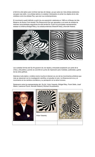 el término arte óptico para nombrar ese tipo de trabajo, ya que cada vez más artistas abstractos
escogían ese estilo. Los artistas ópticos no estaban interesados en pintar los objetos de la vida
cotidiana como los artistas Pop, que eran sus contemporáneos.
El movimiento quedó definido a partir de una exposición celebrada en 1965 en el Museo de Arte
Moderno de Nueva York titulada The Responsive Eye que agrupaba a una serie de artistas de
distintas nacionalidades seguidores de esta tendencia. Entre sus principales representantes
estaban la británica Bridget Riley y los estadounidenses Ellsworth Kelly y Kenneth Noland.
Op art
Las cuidadas formas del Op Art gozaron de una rápida y entusiasta aceptación por parte de la
crítica y del público y pronto se convirtió en punto de inspiración para modistas, publicistas y gente
de las artes gráficas.
Además el arte óptico o cinético (como muchos lo llaman) es uno de los movimientos artísticos que
más se relacionan con la investigación científica, al estudiar el color, la influencia de la luz y el
movimiento en los cambios cromáticos y su percepción en la retina humana.
Destacaron entre los representantes del Op Art: Victor Vasarely, Bridget Riley, Frank Stella, Josef
Albers, Lawrence Poons, Kenneth Noland y Richard Anuszkiewicz.
Victor Vasarely
 