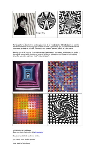 Bridget Riley
Por su parte, los diseñadores textiles y de moda de la década de los ‘60 no tardaron en asimilar
estos movimientos artísticos y aplicarlos en el vestir. Lograron así que el buen diseño fuera una
realidad al alcance de muchos, de fácil acceso para las grandes masas de clase media.
Idearon modelos “frescos”, que reflejaran alegría y vitalidad, renovando las texturas, los estilos y
también la combinación de colores, uniendo sin temor colores como el fucsia con el rosado o
amarillo, que antes a primera vista “no combinaban”.
Características generales:
Es una evolución matemática del arte abstracto.
Se usa la repetición de las formas simples.
Los colores crean efectos vibrantes.
Gran efecto de profundidad.
 