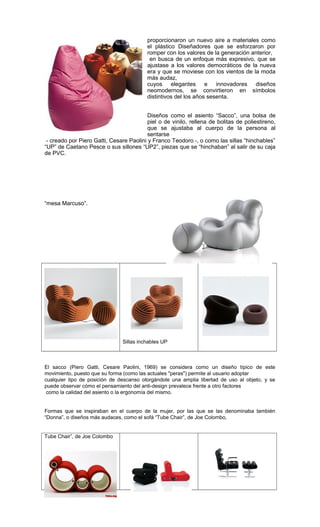 proporcionaron un nuevo aire a materiales como
el plástico Diseñadores que se esforzaron por
romper con los valores de la generación anterior,
en busca de un enfoque más expresivo, que se
ajustase a los valores democráticos de la nueva
era y que se moviese con los vientos de la moda
más audaz,
cuyos elegantes e innovadores diseños
neomodernos, se convirtieron en símbolos
distintivos del los años sesenta.
Diseños como el asiento “Sacco”, una bolsa de
piel o de vinilo, rellena de bolitas de poliestireno,
que se ajustaba al cuerpo de la persona al
sentarse
- creado por Piero Gatti, Cesare Paolini y Franco Teodoro -, o como las sillas “hinchables”
“UP” de Caetano Pesce o sus sillones “UP2”, piezas que se “hinchaban” al salir de su caja
de PVC.
“mesa Marcuso”.
Sillas inchables UP
El sacco (Piero Gatti, Cesare Paolini, 1969) se considera como un diseño típico de este
movimiento, puesto que su forma (como las actuales "peras") permite al usuario adoptar
cualquier tipo de posición de descanso otorgándole una amplia libertad de uso al objeto, y se
puede observar cómo el pensamiento del anti-design prevalece frente a otro factores
como la calidad del asiento o la ergonomía del mismo.
Formas que se inspiraban en el cuerpo de la mujer, por las que se las denominaba también
“Donna”, o diseños más audaces, como el sofá “Tube Chair”, de Joe Colombo,
Tube Chair”, de Joe Colombo
 