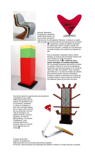 taburete “Mezzadra”,
El arquitecto y diseñador
danés Verner Panton, se
sumó a este movimiento
internacional. Su silla apilable “Stacking”, constituyó su diseño
más innovador. La primera silla de una sola pieza con el asiento
e n suspensión, creada con plástico inyectado.
Su original silla “Heart” (corazón), poseía una
forma muy futurista, y contaba con una estructura
de metal curvado y una cubierta con tapizado de
tela.
Para el arquitecto y diseñador italiano, Ettore
Sottsass, la creencia del movimiento moderno de
que el diseño era capaz de cambiar
comportamientos, dict ar estilos de vida y
apoyar ideologías, le resultaba deplorable.
Así, se encargó de plasmar esta opinión en todos
sus diseños. Este es el caso de las estanterías,
escritorios y armarios que expuso en la Trienal de
1965 y de 1966, del mobiliario “Grey” diseñado
para Poltonova, o la serie de muebles que diseñó
para Alchimia (mesas, librerías y lámparas),
forrados en plástico y adornados con motivos de
suburbios urbanos, como el suelo de mármol de
las cafeterías típicas de los años cincuenta.
Sus obras inspiraron a generaciones de arquitectos
y diseñadores que, desde
1966 hasta principios de los
setenta, se identificaron con
el movimiento “antidiseño”
(). Vieron en Sottsass un
líder nato que había logrado
dar un nuevo rumbo a través
de sus creaciones, como la
“silla de secretaria”, de
plástico amarillo y aluminio
laqueado, con pies de
Mickey Mouse, o el armario
“Casablanca”, cuya
impresionante forma
recuerda más a un robot de
la era espacial que a un
armario.
A finales de los años
sesenta, el concepto de
estilo posmoderno se encontraba plenamente aceptado.
El Pop Art, carecía del peso de la gravedad del mobiliario moderno y no dejó más que un puñado
 