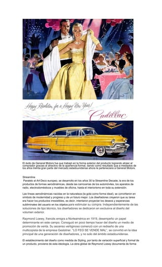 El éxito de General Motors fue que trabajó en la forma exterior del producto logrando atraer al
comprador gracias al atractivo de la apariencia formal, dando como resultado que a mediados de
los años treinta gran parte del mercado estadounidense ahora le perteneciera a General Motors.
Streamline
Paralelo al Art Deco europeo, se desarrollo en los años 30 la Streamline Decade, la era de los
productos de formas aerodinámicas, desde las carrocerías de los automóviles, los aparatos de
radio, electrodomésticos y muebles de oficina, hasta el interiorismo en toda su extensión.
Las líneas aerodinámicas nacidas en la naturaleza (la gota como forma ideal), se convirtieron en
símbolo de modernidad y progreso y de un futuro mejor. Los diseñadores creyeron que su tarea
era hacer los productos irresistibles, es decir, intentaron proyectar los deseos y esperanzas
subliminales del usuario en los objetos para estimular su compra. Independientemente de las
soluciones de tipo técnico, los diseñadores se dedicaron en exclusiva al diseño del
volumen exterior.
Raymond Loewy, francés emigra a Norteamérica en 1919, desempeño un papel
determinante en este campo. Consiguió en poco tiempo hacer del diseño un medio de
promoción de venta. Su ascenso vertiginoso comenzó con un rediseño de una
multicopista de la empresa Geststner. ”LO FEO SE VENDE MAL”, se convirtió en la idea
principal de una generación de diseñadores, y no solo del ámbito estadounidense.
El establecimiento del diseño como medida de Styling, por tanto de variación superficial y formal de
un producto, proviene de esta ideología. La obra global de Reymond Loewy documenta de forma
 