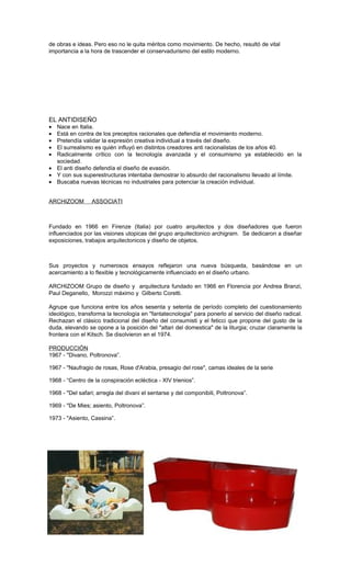 de obras e ideas. Pero eso no le quita méritos como movimiento. De hecho, resultó de vital
importancia a la hora de trascender el conservadurismo del estilo moderno.
EL ANTIDISEÑO
• Nace en Italia.
• Está en contra de los preceptos racionales que defendía el movimiento moderno.
• Pretendía validar la expresión creativa individual a través del diseño.
• El surrealismo es quién influyó en distintos creadores anti racionalistas de los años 40.
• Radicalmente crítico con la tecnología avanzada y el consumismo ya establecido en la
sociedad.
• El anti diseño defendía el diseño de evasión.
• Y con sus superestructuras intentaba demostrar lo absurdo del racionalismo llevado al límite.
• Buscaba nuevas técnicas no industriales para potenciar la creación individual.
ARCHIZOOM ASSOCIATI
Fundado en 1966 en Firenze (Italia) por cuatro arquitectos y dos diseñadores que fueron
influenciados por las visiones utopicas del grupo arquitectonico archigram. Se dedicaron a diseñar
exposiciones, trabajos arquitectonicos y diseño de objetos.
Sus proyectos y numerosos ensayos reflejaron una nueva búsqueda, basándose en un
acercamiento a lo flexible y tecnológicamente influenciado en el diseño urbano.
ARCHIZOOM Grupo de diseño y arquitectura fundado en 1966 en Florencia por Andrea Branzi,
Paul Deganello, Morozzi máximo y Gilberto Coretti.
Agrupe que funciona entre los años sesenta y setenta de período completo del cuestionamiento
ideológico, transforma la tecnología en "fantatecnologia" para ponerlo al servicio del diseño radical.
Rechazan el clásico tradicional del diseño del consumisti y el feticci que propone del gusto de la
duda, elevando se opone a la posición del "altari del domestica" de la liturgia; cruzar claramente la
frontera con el Kitsch. Se disolvieron en el 1974.
PRODUCCIÓN
1967 - "Divano, Poltronova”.
1967 - "Naufragio de rosas, Rose d'Arabia, presagio del rose", camas ideales de la serie
1968 - “Centro de la conspiración ecléctica - XIV trienios”.
1968 - "Del safari; arregla del divani el sentarse y del componibili, Poltronova”.
1969 - "De Mies; asiento, Poltronova”.
1973 - "Asiento, Cassina”.
 