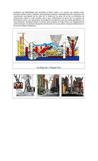 problemas de habitabilidad que afrontaba el Reino Unido –y el mundo- por aquellos años.
Buscaban salidas nuevas y utópicas, desarrollando proyectos irrealizables para dar respuesta a los
movimientos neo-hippies de los años 60. A finales de los años 50 se dio un fenómeno de
urbanización masiva a nivel mundial, por lo que, influenciados en parte por los estudios de
Buckminster Fuller y sus aplicaciones tecnológicas en proyectos como las cúpulas geodésicas y la
casa Dymaxión, Archigram diseñó su primer gran proyecto, la Plug-in-City, una megaestructura
conformada por una armazón de grandes dimensiones en la que podían encajarse habitaciones en
forma de unidades individuales.
Archigram / Plugin City
 