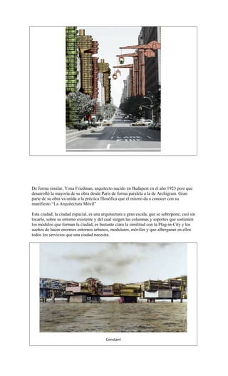 De forma similar, Yona Friedman, arquitecto nacido en Budapest en el año 1923 pero que
desarrolló la mayoría de su obra desde París de forma paralela a la de Archigram. Gran
parte de su obra va unida a la préctica filosófica que el mismo da a conocer con su
manifiesto “La Arquitectura Móvil”
Esta ciudad, la ciudad espacial, es una arquitectura a gran escala, que se sobrepone, casi sin
tocarlo, sobre su entorno existente y del cual surgen las columnas y soportes que sostienen
los módulos que forman la ciudad, es bastante clara la similitud con la Plug-in-City y los
sueños de hacer enormes entornos urbanos, modulares, móviles y que albergaran en ellos
todos los servicios que una ciudad necesita.
Constant
 
